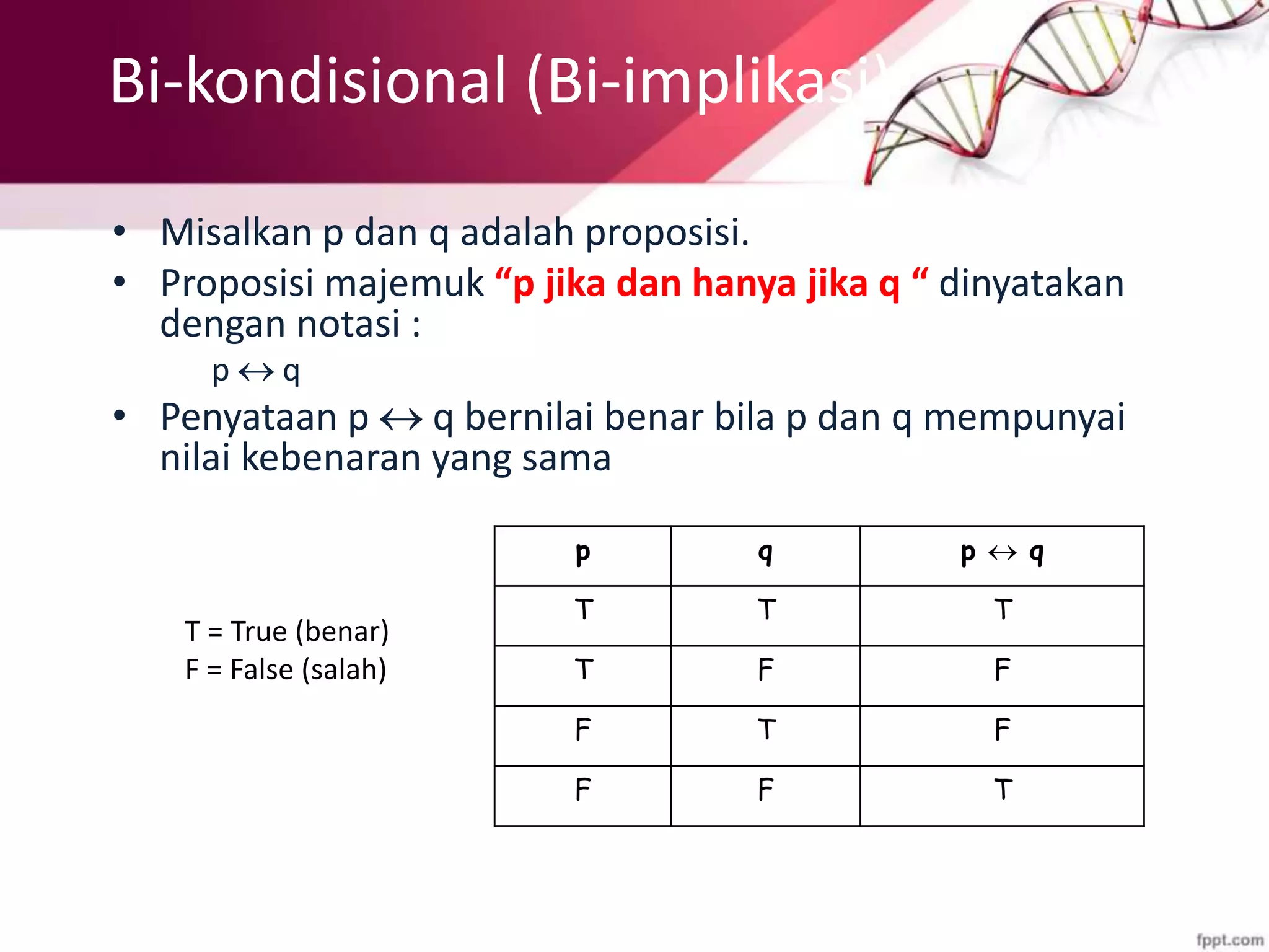 Bi-kondisional (Bi-implikasi)
• Misalkan p dan q adalah proposisi.
• Proposisi majemuk “p jika dan hanya jika q “ dinyatakan
dengan notasi :
p  q
• Penyataan p  q bernilai benar bila p dan q mempunyai
nilai kebenaran yang sama
p q p  q
T T T
T F F
F T F
F F T
T = True (benar)
F = False (salah)
 