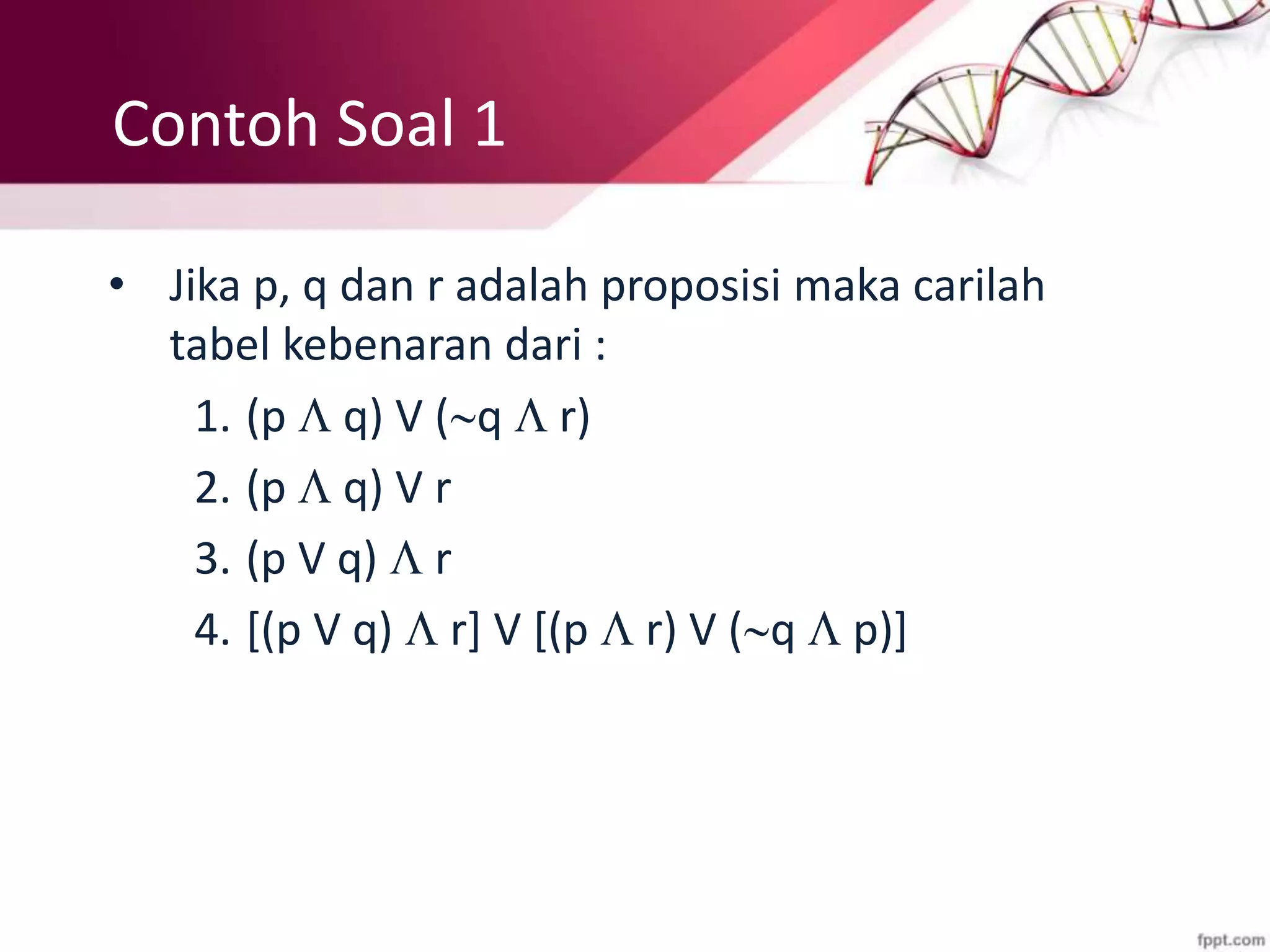 Contoh Soal 1
• Jika p, q dan r adalah proposisi maka carilah
tabel kebenaran dari :
1. (p  q) V (q  r)
2. (p  q) V r
3. (p V q)  r
4. [(p V q)  r] V [(p  r) V (q  p)]
 
