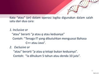 11
Disjungsi EksklusifKata “atau” (or) dalam operasi logika digunakan dalam salah
satu dari dua cara:
1. Inclusive or
“atau” berarti “p atau q atau keduanya”
Contoh: “Tenaga IT yang dibutuhkan menguasai Bahasa
C++ atau Java”.
2. Exclusive or
“atau” berarti “p atau q tetapi bukan keduanya”.
Contoh: “Ia dihukum 5 tahun atau denda 10 juta”.
 