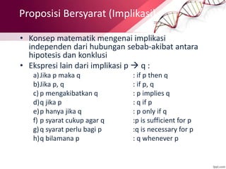 • Konsep matematik mengenai implikasi
independen dari hubungan sebab-akibat antara
hipotesis dan konklusi
• Ekspresi lain dari implikasi p  q :
a)Jika p maka q : if p then q
b)Jika p, q : if p, q
c) p mengakibatkan q : p implies q
d)q jika p : q if p
e)p hanya jika q : p only if q
f) p syarat cukup agar q :p is sufficient for p
g)q syarat perlu bagi p :q is necessary for p
h)q bilamana p : q whenever p
Proposisi Bersyarat (Implikasi)
 