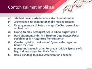 Contoh Kalimat implikasi
a) Jika hari hujan maka tanaman akan tumbuh subur
b) Jika tekanan gas diperbesar, mobil melaju kencang
c) Es yang mencair di kutub mengakibatkan permukaan
air laut naik
d) Orang itu mau berangkat jika ia diberi ongkos jalan
e) Hani bisa mengambil MK Struktur Data hanya jika ia
sudah lulus MK Algoritma Pemrograman
f) Percikan api dari rokok adalah Syarat cukup agar pom
bensin meledak
g) mengontrak pemain asing kenamaan adalah Syarat perlu
bagi Indonesia agar ikut Piala Dunia
h) Banjir bandang terjadi bilamana hutan ditebangi
 