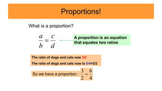Proportions!
d
c
b
a

What is a proportion?
A proportion is an equation
that equates two ratios
The ratio of dogs and cats was 3/2
The ratio of dogs and cats now is 6/4=3/2
So we have a proportion :
4
6
2
3

 