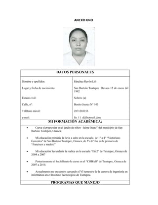 ANEXO UNO

DATOS PERSONALES
Nombre y apellidos:

Sánchez Rayón Lili

Lugar y fecha de nacimiento:

San Bartolo Tuxtepec Oaxaca 15 de enero del
1992

Estado civil:

Soltero (a)

Calle, nº:

Benito Juerez N° 105

Teléfono móvil:

2871203156

e-mail:

lis_11_d@hotmail.com

MI FORMACIÓN ACADÉMICA:
Curse el preescolar en el jardín de niños “Jaime Nuno” del municipio de San
Bartolo Tuxtepec, Oaxaca.
Mi educación primaria la lleve a cabo en la escuela de 1° a 4° “Victoriano
Gonzales” de San Bartolo Tuxtepec, Oaxaca, de 5°a 6° fue en la primaria de
“francisco y madero”
Mi educación Secundaria la realice en la escuela “Eti 2” de Tuxtepec, Oaxaca de
2004 a 2007
Posteriormente el bachillerato lo curse en el “COBAO″ de Tuxtepec, Oaxaca de
2007 a 2010.
Actualmente me encuentro cursando el VI semestre de la carrera de ingeniería en
informática en el Instituto Tecnológico de Tuxtepec.

PROGRAMAS QUE MANEJO

 