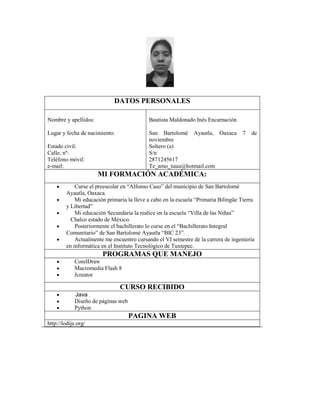 DATOS PERSONALES
Nombre y apellidos:

Bautista Maldonado Inés Encarnación

Lugar y fecha de nacimiento:

San Bartolomé Ayautla, Oaxaca
noviembre
Soltero (a)
S/n
2871245617
Te_amo_tuuu@hotmail.com

Estado civil:
Calle, nº:
Teléfono móvil:
e-mail:

7

de

MI FORMACIÓN ACADÉMICA:
Curse el preescolar en “Alfonso Caso” del municipio de San Bartolomé
Ayautla, Oaxaca.
Mi educación primaria la lleve a cabo en la escuela “Primaria Bilingüe Tierra
y Libertad”
Mi educación Secundaria la realice en la escuela “Villa de las Niñas”
Chalco estado de México.
Posteriormente el bachillerato lo curse en el “Bachillerato Integral
Comunitario” de San Bartolomé Ayautla “BIC 23”.
Actualmente me encuentro cursando el VI semestre de la carrera de ingeniería
en informática en el Instituto Tecnológico de Tuxtepec.

PROGRAMAS QUE MANEJO
CorelDraw
Macromedia Flash 8
Jcreator

CURSO RECIBIDO
Java
Diseño de páginas web
Python

PAGINA WEB
http://lodije.org/

 