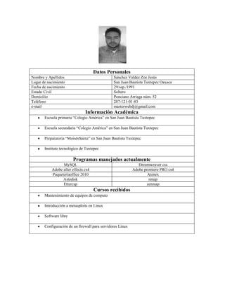Datos Personales
Nombre y Apellidos
Lugar de nacimiento
Fecha de nacimiento
Estado Civil
Domicilio
Teléfono
e-mail

Sánchez Valdez Zoe Jesús
San Juan Bautista Tuxtepec Oaxaca
29/sep./1991
Soltero
Ponciano Arriaga núm. 52
287-121-01-83
masterwebdj@gmail.com

Información Académica
Escuela primaria “Colegio América” en San Juan Bautista Tuxtepec
Escuela secundaria “Colegio América” en San Juan Bautista Tuxtepec
Preparatoria “MoisésSáenz” en San Juan Bautista Tuxtepec
Instituto tecnológico de Tuxtepec

Programas manejados actualmente
MySQL
Adobe after effects cs4
Paqueteríaoffice 2010
Astedisk
Ettercap

Dreamweaver css
Adobe premiere PRO cs4
Atenex
nmap
zenmap

Cursos recibidos
Mantenimiento de equipos de computo
Introducción a metasploits en Linux
Software libre
Configuración de un firewall para servidores Linux

 