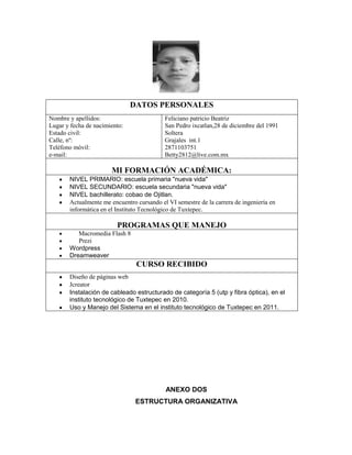 DATOS PERSONALES
Nombre y apellidos:
Lugar y fecha de nacimiento:
Estado civil:
Calle, nº:
Teléfono móvil:
e-mail:

Feliciano patricio Beatriz
San Pedro ixcatlan,28 de diciembre del 1991
Soltera
Grajales int.1
2871103751
Betty2812@live.com.mx

MI FORMACIÓN ACADÉMICA:
NIVEL PRIMARIO: escuela primaria "nueva vida"
NIVEL SECUNDARIO: escuela secundaria "nueva vida"
NIVEL bachillerato: cobao de Ojitlan.
Actualmente me encuentro cursando el VI semestre de la carrera de ingeniería en
informática en el Instituto Tecnológico de Tuxtepec.

PROGRAMAS QUE MANEJO
Macromedia Flash 8
Prezi
Wordpress
Dreamweaver

CURSO RECIBIDO
Diseño de páginas web
Jcreator
Instalación de cableado estructurado de categoría 5 (utp y fibra óptica), en el
instituto tecnológico de Tuxtepec en 2010.
Uso y Manejo del Sistema en el instituto tecnológico de Tuxtepec en 2011.

ANEXO DOS
ESTRUCTURA ORGANIZATIVA

 