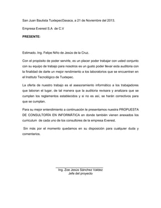 San Juan Bautista TuxtepecOaxaca, a 21 de Noviembre del 2013.
Empresa Everest S.A de C.V
PRESENTE:

Estimado. Ing. Felipe Niño de Jesús de la Cruz.
Con el propósito de poder servirle, es un placer poder trabajar con usted conjunto
con su equipo de trabajo para nosotros es un gusto poder llevar esta auditoria con
la finalidad de darle un mejor rendimiento a los laboratorios que se encuentran en
el Instituto Tecnológico de Tuxtepec.
La oferta de nuestro trabajo es el asesoramiento informático a los trabajadores
que laboran el lugar, de tal manera que la auditoria revisara y analizara que se
cumplan los reglamentos establecidos y si no es así, se harán correctivos para
que se cumplan.
Para su mejor entendimiento a continuación le presentamos nuestra PROPUESTA
DE CONSULTORÍA EN INFORMÁTICA en donde también vienen anexados los
curriculum de cada uno de los consultores de la empresa Everest.
Sin más por el momento quedamos en su disposición para cualquier duda y
comentarios.

___________________________
Ing. Zoe Jesús Sánchez Valdez
Jefe del proyecto

 