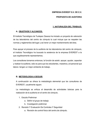 EMPRESA EVEREST S.V. DE C.V.
PROPUESTA DE AUDITORIA

1. NATURALEZA DEL TRABAJO.
A. OBJETIVOS Y ALCANCES.
El Instituto Tecnológico de Tuxtepec Oaxaca ha iniciado un proyecto de valoración
de los laboratorios del centro de cómputo lo cual incluye que se respeten las
normas y reglamentos del lugar y así tener un mejor mantenimiento del área.

Para apoyar el proceso de la auditoria de los laboratorios del centro de cómputo,
el Instituto Tecnológico ha buscado la asistencia de la empresa EVEREST a la
que orgullosamente representamos.
Los consultores tomamos entonces, la función de asistir, apoyar, ayudar, capacitar
y realizar la auditoria, esto es para que los estudiantes, maestros y el personal que
labora tengan un mejor ambiente de trabajo.

B. METODOLOGIA A SEGUIR.
A continuación se ofrece la metodología elemental que los consultores de
EVEREST, usualmente siguen.
La metodología se enfoca al desarrollo de actividades básicas para la
realización de la auditoria en el centro de cómputo.
1. Estudio Preliminar
a. Definir el grupo de trabajo
b. Investigación preliminar
2. Revisión Y Evaluación De Controles Y Seguridad
a. Revisión de control físico del centro de cómputo.

 