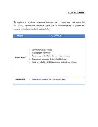 II. CRONOGRAMA

Se sugiere el siguiente programa tentativo para cumplir con una meta del
21/11/2013.Considerada razonable para que la informatización y puesta en
marcha se realice durante el resto del año.

MESES

ACTIVIDADES

 Definir el grupo de trabajo
 Investigación preliminar
NOVIEMBRE

 Revisión de control físico del centro de cómputo.
 Revisión de seguridad de la red inalámbrica.
 Hacer un estudio y análisis profundo en las áreas críticas.

DICIEMBRE

 Elaborará el borrador del informe definitivo.

 