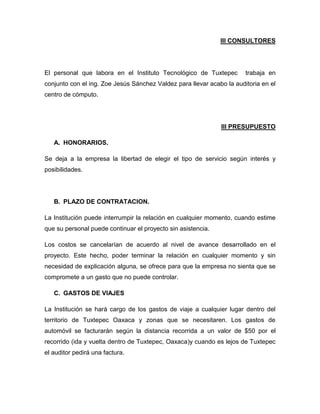 III CONSULTORES

El personal que labora en el Instituto Tecnológico de Tuxtepec

trabaja en

conjunto con el ing. Zoe Jesús Sánchez Valdez para llevar acabo la auditoria en el
centro de cómputo.

III PRESUPUESTO
A. HONORARIOS.
Se deja a la empresa la libertad de elegir el tipo de servicio según interés y
posibilidades.

B. PLAZO DE CONTRATACION.
La Institución puede interrumpir la relación en cualquier momento, cuando estime
que su personal puede continuar el proyecto sin asistencia.
Los costos se cancelarían de acuerdo al nivel de avance desarrollado en el
proyecto. Este hecho, poder terminar la relación en cualquier momento y sin
necesidad de explicación alguna, se ofrece para que la empresa no sienta que se
compromete a un gasto que no puede controlar.
C. GASTOS DE VIAJES
La Institución se hará cargo de los gastos de viaje a cualquier lugar dentro del
territorio de Tuxtepec Oaxaca y zonas que se necesitaren. Los gastos de
automóvil se facturarán según la distancia recorrida a un valor de $50 por el
recorrido (ida y vuelta dentro de Tuxtepec, Oaxaca)y cuando es lejos de Tuxtepec
el auditor pedirá una factura.

 