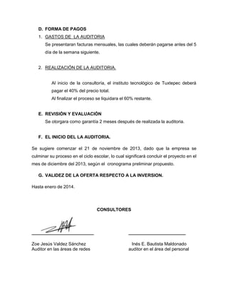D. FORMA DE PAGOS
1. GASTOS DE LA AUDITORIA
Se presentaran facturas mensuales, las cuales deberán pagarse antes del 5
día de la semana siguiente.

2. REALIZACIÓN DE LA AUDITORIA.

Al inicio de la consultoría, el instituto tecnológico de Tuxtepec deberá
pagar el 40% del precio total.
Al finalizar el proceso se liquidara el 60% restante.

E. REVISIÓN Y EVALUACIÓN
Se otorgara como garantía 2 meses después de realizada la auditoria.

F. EL INICIO DEL LA AUDITORIA.
Se sugiere comenzar el 21 de noviembre de 2013, dado que la empresa se
culminar su proceso en el ciclo escolar, lo cual significará concluir el proyecto en el
mes de diciembre del 2013, según el cronograma preliminar propuesto.
G. VALIDEZ DE LA OFERTA RESPECTO A LA INVERSION.
Hasta enero de 2014.

CONSULTORES

_________________________

_______________________

Zoe Jesús Valdez Sánchez
Auditor en las áreas de redes

Inés E. Bautista Maldonado
auditor en el área del personal

 