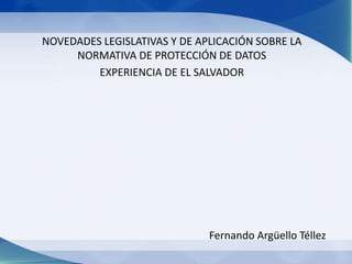 NOVEDADES LEGISLATIVAS Y DE APLICACIÓN SOBRE LA
NORMATIVA DE PROTECCIÓN DE DATOS
EXPERIENCIA DE EL SALVADOR
Fernando Argüello Téllez
 
