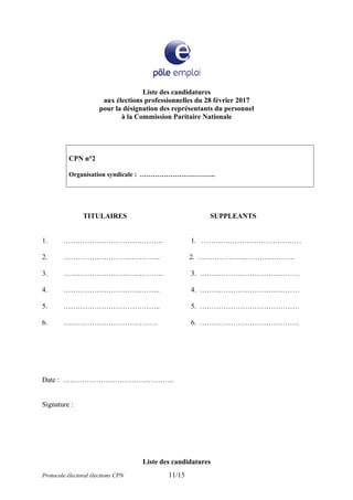 Liste des candidatures
aux élections professionnelles du 28 février 2017
pour la désignation des représentants du personnel
à la Commission Paritaire Nationale
CPN n°2
Organisation syndicale : ……………………………..
TITULAIRES SUPPLEANTS
1. …………………………………… 1. ……………………………………
2. ………………………………….. 2. …………………………………..
3. …………………………………… 3. ……………………………………
4. ………………………………….. 4. ……………………………………
5. ………………………………….. 5. ……………………………………
6. …………………………………. 6. ……………………………………
Date : ………………………………………..
Signature :
Liste des candidatures
Protocole électoral élections CPN 11/15
 