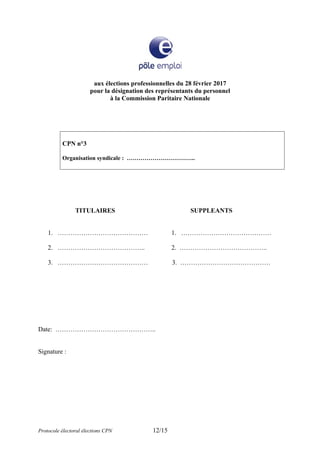 aux élections professionnelles du 28 février 2017
pour la désignation des représentants du personnel
à la Commission Paritaire Nationale
CPN n°3
Organisation syndicale : ……………………………..
TITULAIRES SUPPLEANTS
1. …………………………………… 1. ……………………………………
2. ………………………………….. 2. …………………………………..
3. …………………………………… 3. ……………………………………
Date: ………………………………………..
Signature :
Protocole électoral élections CPN 12/15
 