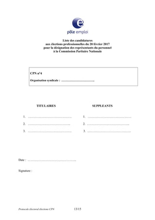 Liste des candidatures
aux élections professionnelles du 28 février 2017
pour la désignation des représentants du personnel
à la Commission Paritaire Nationale
CPN n°4
Organisation syndicale : ……………………………..
TITULAIRES SUPPLEANTS
1. …………………………………… 1. ……………………………………
2. ………………………………….. 2. …………………………………..
3. …………………………………… 3. ……………………………………
Date : ………………………………………..
Signature :
Protocole électoral élections CPN 13/15
 