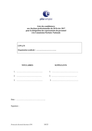 Liste des candidatures
aux élections professionnelles du 28 février 2017
pour la désignation des représentants du personnel
à la Commission Paritaire Nationale
CPN n°5
Organisation syndicale : ……………………………..
TITULAIRES SUPPLEANTS
1. …………………………………… 1. ……………………………………
2. ………………………………….. 2. …………………………………..
3. …………………………………… 3. ……………………………………
Date : ………………………………………..
Signature :
Protocole électoral élections CPN 14/15
 
