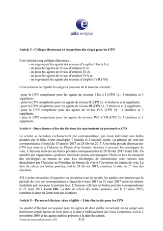 Article 3 - Collèges électoraux et répartition des sièges pour les CPN
Il est institué cinq collèges électoraux :
- un regroupant les agents des niveaux d’emplois I bis et I et,
- un pour les agents de niveau d’emplois II et,
- un pour les agents de niveau d’emplois III et,
- un pour les agents de niveau d’emplois IVA et,
- un regroupant les agents des niveaux d’emplois IVB à VB.
Il est convenu de répartir les sièges à pourvoir de la manière suivante :
- pour la CPN compétente pour les agents de niveaux I bis à I (CPN 1) : 3 titulaires et 3
suppléants,
- pour la CPN compétente pour les agents de niveau II (CPN 2) : 6 titulaires et 6 suppléants,
- pour la CPN compétente pour les agents de niveau III (CPN 3) : 3 titulaires et 3 suppléants,
- pour la CPN compétente pour les agents de niveau IVA (CPN 4) : 3 titulaires et 3
suppléants,
- pour la CPN compétente pour les agents de niveaux IVB à VB (CPN 5): 3 titulaires et 3
suppléants.
Article 4 – Dates, heures et lieu des élections des représentants du personnel en CPN
Le scrutin se déroulera exclusivement par correspondance, par envoi individuel aux boîtes
postales par le biais d’une enveloppe T fournie et à bulletin secret. La période de vote par
correspondance s’étend du 13 janvier 2017 au 28 février 2017. Une boîte postale distincte par
CPN sera ouverte à l’adresse de l’étude d’un huissier, destinée à recevoir les enveloppes de
vote. L’huissier relèvera les boîtes postales correspondantes le 28 février 2017 avant 10h. Un
membre par organisation syndicale intéressée pourra accompagner l’huissier lors du transport
des enveloppes au bureau de vote. Les enveloppes de transmission sont remises non
décachetées par l’huissier au Président du bureau de vote à l’ouverture du bureau de vote. La
date de relevé des boîtes postales, soit le 28 février 2017, constitue la date du 1er
tour des
élections.
S’il s’avère nécessaire d’organiser un deuxième tour de scrutin, les parties conviennent que la
période de vote par correspondance s’étend du 6 mars 2017 au 21 mars 2017 selon les mêmes
modalités prévues pour le premier tour. L’huissier relèvera les boîtes postales correspondantes
le 21 mars 2017 avant 10h. La date de relevé des boîtes postales, soit le 21 mars 2017,
constitue la date du 2ème tour des élections.
Article 5 – Personnel électeur et/ou éligible – Liste électorale pour les CPN
La qualité d’électeur est acquise pour les agents de droit public en activité ou en congé sans
traitement depuis moins de trois mois à la date d’établissement des listes électorales, soit le 2
novembre 2016 et les agents publics présents à la date du scrutin.
Protocole électoral élections CPN 3/15
 