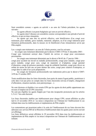 Sont considérés comme « agents en activité » au sens de l’alinéa précédent, les agents
suivants :
- les agents affectés à un poste budgétaire qui sont en activité effective,
- les agents dont l’absence est considérée comme correspondant à une période d’activité
effective et qui est donc rémunérée,
- les agents qui sans être en activité effective, sont bénéficiaires d’un congé avec
traitement, pour maladie, grave maladie, maternité, adoption, ou d’un congé indemnisé pour
formation professionnelle, dans la mesure où ils bénéficient d’une rémunération servie par
Pôle emploi.
Les « congés sans traitement » au sens de l’alinéa premier, sont les suivants :
- les congés sans traitement déterminés par le décret n°2003-1370 du 31 décembre 2003 :
Congé sans traitement octroyé dans l’intérêt du service et congé pour convenances
personnelles.
- les congés sans traitement déterminés par le décret n°86-83 du 17 janvier 1986 :
congé pour accident du travail ou maladie professionnelle, congé pour maladie, congé pour
grave maladie, congé pour cure, congé de maternité et d’adoption, congé parental
d’éducation, congé de présence parentale, congé de solidarité familiale, congé pour élever un
enfant de moins de huit ans ou pour donner des soins, congé pour création d’entreprise, et
congé dans le cadre d’un cycle préparatoire.
- les congés de formation professionnelle non indemnisés prévu par le décret n°2007-
1470 du 15 octobre 2007.
Toute modification dans les listes électorales, hors perte du statut d’agent public, postérieure à
cette date n’est pas prise en compte dans les listes électorales (niveau d’emploi, changement
d’affectation, situation maritale, nom patronymique…).
Ne sont électeurs et éligibles à un scrutin CPN que les agents de droit public appartenant aux
niveaux d’emplois de la CPN concernée.
Ne sont pas éligibles les agents frappés par l’une des incapacités prononcées par les articles
L.5 à L.7 du code électoral.
Les listes électorales établies par établissement pour chaque CPN, seront affichées au plus
tard le 23 novembre 2016 et / ou mises à disposition sur l’Intranet de l’établissement le cas
échéant dans tous les établissements et implantations de Pôle emploi.
Les contestations qui pourraient naître à la suite de l’établissement de ces listes devront être
adressées aux services RH de la Direction d’établissement dans les quatre jours ouvrés suivant
cet affichage.
Les listes définitives seront affichées le 29 novembre 2016 dans tous les établissements et
implantations de Pôle emploi et /ou mises à disposition sur l’Intranet de l’établissement le cas
échéant.
Protocole électoral élections CPN 4/15
 