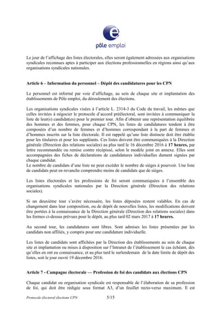 Le jour de l’affichage des listes électorales, elles seront également adressées aux organisations
syndicales reconnues aptes à participer aux élections professionnelles en régions ainsi qu’aux
organisations syndicales nationales.
Article 6 – Information du personnel – Dépôt des candidatures pour les CPN
Le personnel est informé par voie d’affichage, au sein de chaque site et implantation des
établissements de Pôle emploi, du déroulement des élections.
Les organisations syndicales visées à l’article L. 2314-3 du Code du travail, les mêmes que
celles invitées à négocier le protocole d’accord préélectoral, sont invitées à communiquer la
liste de leur(s) candidat(es) pour le premier tour. Afin d’obtenir une représentation équilibrée
des hommes et des femmes, pour chaque CPN, les listes de candidatures tendent à être
composées d’un nombre de femmes et d’hommes correspondant à la part de femmes et
d’hommes inscrits sur la liste électorale. Il est rappelé qu’une liste distincte doit être établie
pour les titulaires et pour les suppléants. Ces listes doivent être communiquées à la Direction
générale (Direction des relations sociales) au plus tard le 16 décembre 2016 à 17 heures, par
lettre recommandée ou remise contre récépissé, selon le modèle joint en annexe. Elles sont
accompagnées des fiches de déclarations de candidatures individuelles dument signées par
chaque candidat.
Le nombre de candidats d’une liste ne peut excéder le nombre de sièges à pourvoir. Une liste
de candidats peut en revanche comprendre moins de candidats que de sièges.
Les listes électorales et les professions de foi seront communiquées à l’ensemble des
organisations syndicales nationales par la Direction générale (Direction des relations
sociales).
Si un deuxième tour s’avère nécessaire, les listes déposées restent valables. En cas de
changement dans leur composition, ou de dépôt de nouvelles listes, les modifications doivent
être portées à la connaissance de la Direction générale (Direction des relations sociales) dans
les formes ci-dessus prévues pour le dépôt, au plus tard 02 mars 2017 à 17 heures.
Au second tour, les candidatures sont libres. Sont admises les listes présentées par les
candidats non affiliés, y compris pour une candidature individuelle.
Les listes de candidats sont affichées par la Direction des établissements au sein de chaque
site et implantation ou mises à disposition sur l’Intranet de l’établissement le cas échéant, dès
qu’elles en ont eu connaissance, et au plus tard le surlendemain de la date limite de dépôt des
listes, soit le jour ouvré 19 décembre 2016.
Article 7 - Campagne électorale — Profession de foi des candidats aux élections CPN
Chaque candidat ou organisation syndicale est responsable de l’élaboration de sa profession
de foi, qui doit être rédigée sous format A3, d’un feuillet recto-verso maximum. Il est
Protocole électoral élections CPN 5/15
 