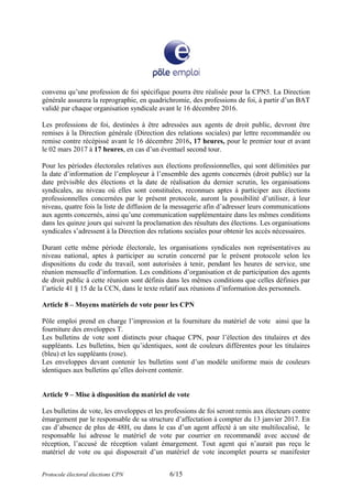 convenu qu’une profession de foi spécifique pourra être réalisée pour la CPN5. La Direction
générale assurera la reprographie, en quadrichromie, des professions de foi, à partir d’un BAT
validé par chaque organisation syndicale avant le 16 décembre 2016.
Les professions de foi, destinées à être adressées aux agents de droit public, devront être
remises à la Direction générale (Direction des relations sociales) par lettre recommandée ou
remise contre récépissé avant le 16 décembre 2016, 17 heures, pour le premier tour et avant
le 02 mars 2017 à 17 heures, en cas d’un éventuel second tour.
Pour les périodes électorales relatives aux élections professionnelles, qui sont délimitées par
la date d’information de l’employeur à l’ensemble des agents concernés (droit public) sur la
date prévisible des élections et la date de réalisation du dernier scrutin, les organisations
syndicales, au niveau où elles sont constituées, reconnues aptes à participer aux élections
professionnelles concernées par le présent protocole, auront la possibilité d’utiliser, à leur
niveau, quatre fois la liste de diffusion de la messagerie afin d’adresser leurs communications
aux agents concernés, ainsi qu’une communication supplémentaire dans les mêmes conditions
dans les quinze jours qui suivent la proclamation des résultats des élections. Les organisations
syndicales s’adressent à la Direction des relations sociales pour obtenir les accès nécessaires.
Durant cette même période électorale, les organisations syndicales non représentatives au
niveau national, aptes à participer au scrutin concerné par le présent protocole selon les
dispositions du code du travail, sont autorisées à tenir, pendant les heures de service, une
réunion mensuelle d’information. Les conditions d’organisation et de participation des agents
de droit public à cette réunion sont définis dans les mêmes conditions que celles définies par
l’article 41 § 15 de la CCN, dans le texte relatif aux réunions d’information des personnels.
Article 8 – Moyens matériels de vote pour les CPN
Pôle emploi prend en charge l’impression et la fourniture du matériel de vote ainsi que la
fourniture des enveloppes T.
Les bulletins de vote sont distincts pour chaque CPN, pour l’élection des titulaires et des
suppléants. Les bulletins, bien qu’identiques, sont de couleurs différentes pour les titulaires
(bleu) et les suppléants (rose).
Les enveloppes devant contenir les bulletins sont d’un modèle uniforme mais de couleurs
identiques aux bulletins qu’elles doivent contenir.
Article 9 – Mise à disposition du matériel de vote
Les bulletins de vote, les enveloppes et les professions de foi seront remis aux électeurs contre
émargement par le responsable de sa structure d’affectation à compter du 13 janvier 2017. En
cas d’absence de plus de 48H, ou dans le cas d’un agent affecté à un site multilocalisé, le
responsable lui adresse le matériel de vote par courrier en recommandé avec accusé de
réception, l’accusé de réception valant émargement. Tout agent qui n’aurait pas reçu le
matériel de vote ou qui disposerait d’un matériel de vote incomplet pourra se manifester
Protocole électoral élections CPN 6/15
 