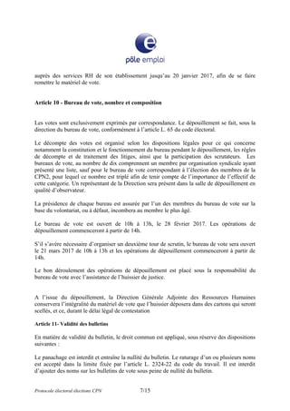 auprès des services RH de son établissement jusqu’au 20 janvier 2017, afin de se faire
remettre le matériel de vote.
Article 10 - Bureau de vote, nombre et composition
Les votes sont exclusivement exprimés par correspondance. Le dépouillement se fait, sous la
direction du bureau de vote, conformément à l’article L. 65 du code électoral.
Le décompte des votes est organisé selon les dispositions légales pour ce qui concerne
notamment la constitution et le fonctionnement du bureau pendant le dépouillement, les règles
de décompte et de traitement des litiges, ainsi que la participation des scrutateurs. Les
bureaux de vote, au nombre de dix comprennent un membre par organisation syndicale ayant
présenté une liste, sauf pour le bureau de vote correspondant à l’élection des membres de la
CPN2, pour lequel ce nombre est triplé afin de tenir compte de l’importance de l’effectif de
cette catégorie. Un représentant de la Direction sera présent dans la salle de dépouillement en
qualité d’observateur.
La présidence de chaque bureau est assurée par l’un des membres du bureau de vote sur la
base du volontariat, ou à défaut, incombera au membre le plus âgé.
Le bureau de vote est ouvert de 10h à 13h, le 28 février 2017. Les opérations de
dépouillement commenceront à partir de 14h.
S’il s’avère nécessaire d’organiser un deuxième tour de scrutin, le bureau de vote sera ouvert
le 21 mars 2017 de 10h à 13h et les opérations de dépouillement commenceront à partir de
14h.
Le bon déroulement des opérations de dépouillement est placé sous la responsabilité du
bureau de vote avec l’assistance de l’huissier de justice.
A l’issue du dépouillement, la Direction Générale Adjointe des Ressources Humaines
conservera l’intégralité du matériel de vote que l’huissier déposera dans des cartons qui seront
scellés, et ce, durant le délai légal de contestation
Article 11- Validité des bulletins
En matière de validité du bulletin, le droit commun est appliqué, sous réserve des dispositions
suivantes :
Le panachage est interdit et entraîne la nullité du bulletin. Le raturage d’un ou plusieurs noms
est accepté dans la limite fixée par l’article L. 2324-22 du code du travail. Il est interdit
d’ajouter des noms sur les bulletins de vote sous peine de nullité du bulletin.
Protocole électoral élections CPN 7/15
 