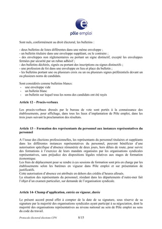 Sont nuls, conformément au droit électoral, les bulletins :
- deux bulletins de listes différentes dans une même enveloppe ;
- un bulletin titulaire dans une enveloppe suppléant, ou le contraire ;
- des enveloppes non règlementaires ou portant un signe distinctif, excepté les enveloppes
fermées par sécurité par un ruban adhésif ;
- des bulletins déchirés, signés ou portant des inscriptions ou signes distinctifs ;
- une profession de foi dans une enveloppe en lieu et place du bulletin ;
- les bulletins portant une ou plusieurs croix ou un ou plusieurs signes préférentiels devant un
ou plusieurs noms de candidats.
Sont considérés comme bulletins blancs:
- une enveloppe vide
- un bulletin blanc
- un bulletin sur lequel tous les noms des candidats ont été rayés
Article 12 – Procès-verbaux
Les procès-verbaux dressés par le bureau de vote sont portés à la connaissance des
établissements, pour affichage, dans tous les lieux d’implantation de Pôle emploi, dans les
trois jours suivant la proclamation des résultats.
Article 13 – Formation des représentants du personnel aux instances représentatives du
personnel
A l’issue des élections professionnelles, les représentants du personnel titulaires et suppléants
dans les différentes instances représentatives du personnel, peuvent bénéficier d’une
autorisation spécifique d’absence rémunérée de deux jours, hors délais de route, pour suivre
des formations à l’exercice de leurs mandats organisées par les organisations syndicales
représentatives, sans préjudice des dispositions légales relatives aux stages de formation
économique.
Les frais de déplacement pour se rendre à ces sessions de formation sont pris en charge par les
établissements selon les barèmes en vigueur dans Pôle emploi et sur présentation de
justificatifs.
Cette autorisation d’absence est attribuée en dehors des crédits d’heures alloués.
La situation des représentants du personnel, résidant dans les départements d’outre-mer fait
l’objet d’un examen particulier, sur demande de l’organisation syndicale.
Article 14- Champ d’application, entrée en vigueur, durée
Le présent accord prend effet à compter de la date de sa signature, sous réserve de sa
signature par la majorité des organisations syndicales ayant participé à sa négociation, dont la
majorité des organisations représentatives au niveau national au sein de Pôle emploi au sens
du code du travail.
Protocole électoral élections CPN 8/15
 