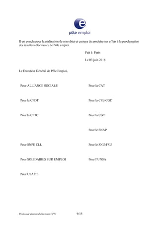 Il est conclu pour la réalisation de son objet et cessera de produire ses effets à la proclamation
des résultats électoraux de Pôle emploi.
Fait à Paris
Le 03 juin 2016
Le Directeur Général de Pôle Emploi,
Pour ALLIANCE SOCIALE Pour la CAT
Pour la CFDT Pour la CFE-CGC
Pour la CFTC Pour la CGT
Pour le SNAP
Pour SNPE CLL Pour le SNU-FSU
Pour SOLIDAIRES SUD EMPLOI Pour l’UNSA
Pour USAPIE
Protocole électoral élections CPN 9/15
 