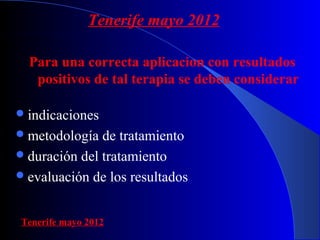 Tenerife mayo 2012 
Para una correcta aplicacion con resultados 
positivos de tal terapia se deben considerar 
indicaciones 
metodología de tratamiento 
duración del tratamiento 
evaluación de los resultados 
Tenerife mayo 2012 
 