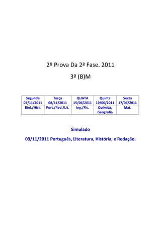 2º Prova Da 2ª Fase. 2011
                                 3º (B)M


  Segunda          Terça             QUATA        Quinta        Sexta
07/11/2011      08/11/2011        15/06/2011    19/06/2011   17/06/2011
 Biol./Hist.   Port./Red./Lit.      Ing./Fís.    Química,       Mat.
                                                 Geografia



                                 Simulado
 03/11/2011 Português, Literatura, História, e Redação.
 