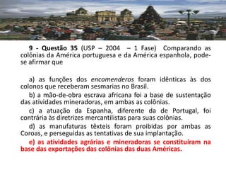 9 - Questão 35 (USP – 2004 – 1 Fase) Comparando as
colônias da América portuguesa e da América espanhola, pode-
se afirmar que

   a) as funções dos encomenderos foram idênticas às dos
colonos que receberam sesmarias no Brasil.
   b) a mão-de-obra escrava africana foi a base de sustentação
das atividades mineradoras, em ambas as colônias.
   c) a atuação da Espanha, diferente da de Portugal, foi
contrária às diretrizes mercantilistas para suas colônias.
   d) as manufaturas têxteis foram proibidas por ambas as
Coroas, e perseguidas as tentativas de sua implantação.
   e) as atividades agrárias e mineradoras se constituíram na
base das exportações das colônias das duas Américas.
 
