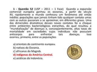 1 - Questão 52 (USP – 2011 – 1 Fase) Quando a expansão
comercial européia ganhou os oceanos, a partir do século
XV, rapidamente o mundo conheceu um fenômeno até então
inédito: populações que jamais tinham tido qualquer contato umas
com as outras passaram a se aproximar, em diferentes graus. Uma
das dimensões dramáticas desses novos contatos foi o choque
entre ambientes bacteriológicos estranhos, do qual resultou a
“mundialização” de doenças e, conseqüentemente, altas taxas de
mortalidade em sociedades cujos indivíduos não possuíam
anticorpos      para      enfrentar    tais     doenças.     Isso
ocorreu, primeiro, entre as populações

  a) orientais do continente europeu.
  b) nativas da Oceania.
  c) africanas do Magreb.
  d) indígenas da América Central.
  e) asiáticas da Indonésia.
 