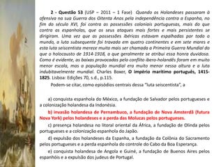 2 - Questão 53 (USP – 2011 – 1 Fase) Quando os Holandeses passaram à
ofensiva na sua Guerra dos Oitenta Anos pela independência contra a Espanha, no
fim do século XVI, foi contra as possessões coloniais portuguesas, mais do que
contra as espanholas, que os seus ataques mais fortes e mais persistentes se
dirigiram. Uma vez que as possessões ibéricas estavam espalhadas por todo o
mundo, a luta subsequente foi travada em quatro continentes e em sete mares e
esta luta seiscentista merece muito mais ser chamada a Primeira Guerra Mundial do
que o holocausto de 1914-1918, a que geralmente se atribui essa honra duvidosa.
Como é evidente, as baixas provocadas pelo conflito ibero-holandês foram em muito
menor escala, mas a população mundial era muito menor nessa altura e a luta
indubitavelmente mundial. Charles Boxer, O império marítimo português, 1415-
1825. Lisboa: Edições 70, s.d., p.115.
       Podem-se citar, como episódios centrais dessa “luta seiscentista”, a

    a) conquista espanhola do México, a fundação de Salvador pelos portugueses e
a colonização holandesa da Indonésia.
    b) invasão holandesa de Pernambuco, a fundação de Nova Amsterdã (futura
Nova York) pelos holandeses e a perda das Molucas pelos portugueses.
    c) presença holandesa no litoral oriental da África, a fundação de Olinda pelos
portugueses e a colonização espanhola do Japão.
    d) expulsão dos holandeses da Espanha, a fundação da Colônia do Sacramento
pelos portugueses e a perda espanhola do controle do Cabo da Boa Esperança.
    e) conquista holandesa de Angola e Guiné, a fundação de Buenos Aires pelos
espanhóis e a expulsão dos judeus de Portugal.
 