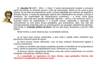 3 - Questão 54 (USP – 2011 – 1 Fase) É assim extremamente simples a estrutura
social da colônia no primeiro século e meio de colonização. Reduz-se em suma a duas
classes: de um lado os proprietários rurais, a classe abastada dos senhores de engenho e
fazenda; doutro, a massa da população espúria dos trabalhadores do campo, escravos e
semilivres. Da simplicidade da infraestrutura econômica – a terra, única força
produtiva, absorvida pela grande exploração agrícola – deriva a da estrutura social: a
reduzida classe de proprietários e a grande massa, explorada e oprimida. Há
naturalmente no seio desta massa gradações, que assinalamos. Mas, elas não são
contudo bastante profundas para se caracterizarem em situações radicalmente distintas.
Caio Prado Jr., Evolução política do Brasil. 20ª ed. São Paulo: Brasiliense, p.28-29, 1993
[1942].
    Neste trecho, o autor observa que, na sociedade colonial,

     a) só havia duas classes conhecidas, e que nada é sabido sobre indivíduos que
porventura fizessem parte de outras.
     b) havia muitas classes diferentes, mas só duas estavam diretamente ligadas a
critérios econômicos.
     c) todos os membros das classes existentes queriam se transformar em proprietários
rurais, exceto os pequenos trabalhadores livres, semilivres ou escravos.
     d) diversas classes radicalmente distintas umas das outras compunham um cenário
complexo, marcado por conflitos sociais.
     e) a população se organizava em duas classes, cujas gradações internas não
alteravam a simplicidade da estrutura social.
 