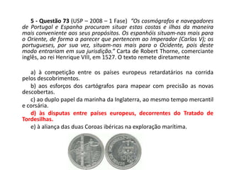 5 - Questão 73 (USP – 2008 – 1 Fase) “Os cosmógrafos e navegadores
de Portugal e Espanha procuram situar estas costas e ilhas da maneira
mais conveniente aos seus propósitos. Os espanhóis situam-nas mais para
o Oriente, de forma a parecer que pertencem ao Imperador (Carlos V); os
portugueses, por sua vez, situam-nas mais para o Ocidente, pois deste
modo entrariam em sua jurisdição.” Carta de Robert Thorne, comerciante
inglês, ao rei Henrique VIII, em 1527. O texto remete diretamente

   a) à competição entre os países europeus retardatários na corrida
pelos descobrimentos.
   b) aos esforços dos cartógrafos para mapear com precisão as novas
descobertas.
   c) ao duplo papel da marinha da Inglaterra, ao mesmo tempo mercantil
e corsária.
   d) às disputas entre países europeus, decorrentes do Tratado de
Tordesilhas.
   e) à aliança das duas Coroas ibéricas na exploração marítima.
 
