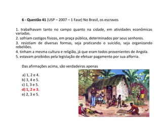 6 - Questão 41 (USP – 2007 – 1 Fase) No Brasil, os escravos

1. trabalhavam tanto no campo quanto na cidade, em atividades econômicas
variadas.
2. sofriam castigos físicos, em praça pública, determinados por seus senhores.
3. resistiam de diversas formas, seja praticando o suicídio, seja organizando
rebeliões.
4. tinham a mesma cultura e religião, já que eram todos provenientes de Angola.
5. estavam proibidos pela legislação de efetuar pagamento por sua alforria.

   Das afirmações acima, são verdadeiras apenas

   a) 1, 2 e 4.
   b) 3, 4 e 5.
   c) 1, 3 e 5.
   d) 1, 2 e 3.
   e) 2, 3 e 5.
 