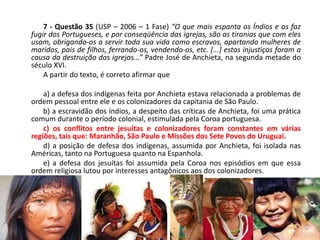 7 - Questão 35 (USP – 2006 – 1 Fase) “O que mais espanta os Índios e os faz
fugir dos Portugueses, e por conseqüência das igrejas, são as tiranias que com eles
usam, obrigando-os a servir toda sua vida como escravos, apartando mulheres de
maridos, pais de filhos, ferrando-os, vendendo-os, etc. [...] estas injustiças foram a
causa da destruição das igrejas...” Padre José de Anchieta, na segunda metade do
século XVI.
    A partir do texto, é correto afirmar que

    a) a defesa dos indígenas feita por Anchieta estava relacionada a problemas de
ordem pessoal entre ele e os colonizadores da capitania de São Paulo.
    b) a escravidão dos índios, a despeito das críticas de Anchieta, foi uma prática
comum durante o período colonial, estimulada pela Coroa portuguesa.
    c) os conflitos entre jesuítas e colonizadores foram constantes em várias
regiões, tais que: Maranhão, São Paulo e Missões dos Sete Povos do Uruguai.
    d) a posição de defesa dos indígenas, assumida por Anchieta, foi isolada nas
Américas, tanto na Portuguesa quanto na Espanhola.
    e) a defesa dos jesuítas foi assumida pela Coroa nos episódios em que essa
ordem religiosa lutou por interesses antagônicos aos dos colonizadores.
 