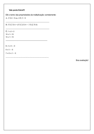 Vale ponto Extra!!!!
Dê o nome das propriedades da multiplicação corretamente:
A. 2 X 4 = 8 ou 4 X 2 = 8
______________________________________________
B. 5 X 2 X 6 = (5 X 2) X 6 = 5 X (2 X 6)
______________________________________________
C. 1 x 2 = 2
10 x 1 = 10
15 x 1 = 15
________________________________________________
D. 2 x 0 = 0
0 x 5 = 0
7 x 0 x 2 = 0
______________________________________________________
Boa avaliação!
 