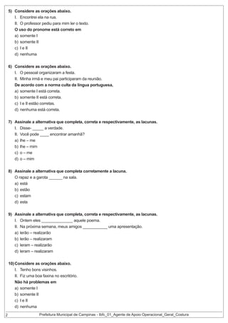 5) Considere as orações abaixo.
I. Encontrei ela na rua.
II. O professor pediu para mim ler o texto.
O uso do pronome está correto em
a) somente I
b) somente II
c) I e II
d) nenhuma
6) Considere as orações abaixo.
I. O pessoal organizaram a festa.
II. Minha irmã e meu pai participaram da reunião.
De acordo com a norma culta da língua portuguesa,
a) somente I está correta.
b) somente II está correta.
c) I e II estão corretas.
d) nenhuma está correta.
7) Assinale a alternativa que completa, correta e respectivamente, as lacunas.
I. Disse- _____ a verdade.
II. Você pode ____ encontrar amanhã?
a) lhe – me
b) lhe – mim
c) o – me
d) o – mim
8) Assinale a alternativa que completa corretamente a lacuna.
O rapaz e a garota ______ na sala.
a) está
b) estão
c) estam
d) esta
9) Assinale a alternativa que completa, correta e respectivamente, as lacunas.
I. Ontem eles ______________ aquele poema.
II. Na próxima semana, meus amigos ___________ uma apresentação.
a) lerão – realizarão
b) lerão – realizaram
c) leram – realizarão
d) leram – realizaram

2

10) Considere as orações abaixo.
I. Tenho bons visinhos.
II. Fiz uma boa faxina no escritório.
Não há problemas em
a) somente I
b) somente II
c) I e II
d) nenhuma

Prefeitura Municipal de Campinas - Ibfc_01_Agente de Apoio Operacional_Geral_Costura

 