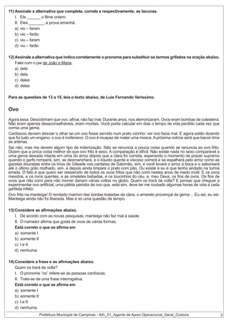 11) Assinale a alternativa que completa, correta e respectivamente, as lacunas.
I. Ele ______ o filme ontem.
II. Eles _______ a prova amanhã.
a) vio – faram
b) vio – farão
c) viu – faram
d) viu – farão
12) Assinale a alternativa que indica corretamente o pronome para substituir os termos grifados na oração abaixo.
Falei com o pai de João e Maria.
a) dele
b) dela
c) deles
d) delas
Para as questões de 13 a 15, leia o texto abaixo, de Luis Fernando Verissimo.

Ovo
Agora essa. Descobriram que ovo, afinal, não faz mal. Durante anos, nos aterrorizaram. Ovos eram bombas de colesterol.
Não eram apenas desaconselháveis, eram mortais. Você podia calcular em dias o tempo de vida perdido cada vez que
comia uma gema.
Cardíacos deviam desviar o olhar se um ovo fosse servido num prato vizinho: ver ovo fazia mal. E agora estão dizendo
que foi tudo um engano, o ovo é inofensivo. O ovo é incapaz de matar uma mosca. A próxima notícia será que bacon lima
as artérias.
Sei não, mas me devem algum tipo de indenização. Não se renuncia a pouca coisa quando se renuncia ao ovo frito.
Dizem que a única coisa melhor do que ovo frito é sexo. A comparação é difícil. Não existe nada no sexo comparável a
uma gema deixada intacta em cima do arroz depois que a clara foi comida, esperando o momento de prazer supremo
quando o garfo romperá, sim, se desmanchará, e o líquido quente e viscoso correrá e se espalhará pelo arroz como as
gazelas douradas entre os lírios de Gileade nos cantares de Salomão, sim, e você levará o arroz à boca e o saboreará
até o último grão molhado, sim, e depois ainda limpará o prato com pão. Ou existe e eu é que tenho andado na turma
errada. O fato é que quero ser ressarcido de todos os ovos fritos que não comi nestes anos de medo inútil. E os ovos
mexidos, e os ovos quentes, e as omeletes babadas, e os toucinhos do céu, e, meu Deus, os fios de ovos. Os fios de
ovos que não comi para não morrer dariam várias voltas no globo. Quem os trará de volta? E pensar que cheguei a
experimentar ovo artificial, uma pálida paródia de ovo que, esta sim, deve ter me roubado algumas horas de vida a cada
garfada infeliz.
Ovo frito na manteiga! O rendado marrom das bordas tostadas da clara, o amarelo provençal da gema… Eu sei, eu sei.
Manteiga ainda não foi liberada. Mas é só uma questão de tempo.
13) Considere as afirmações abaixo.
I. De acordo com as novas pesquisas, manteiga não faz mal à saúde.
II. O narrador afirma que gosta de ovos de várias formas.
Está correto o que se afirma em
a) somente I
b) somente II
c) I e II
d) nenhuma
14) Considere a frase e as afirmações abaixo.
Quem os trará de volta?
I. O pronome “os” refere-se às pessoas cardíacas.
II. Trata-se de uma frase interrogativa.
Está correto o que se afirma em
a) somente I
b) somente II
c) I e II
d) nenhuma

Prefeitura Municipal de Campinas - Ibfc_01_Agente de Apoio Operacional_Geral_Costura

3

 