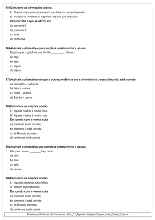 15) Considere as afirmações abaixo.

I. O autor nunca renunciou a um ovo frito em nome da saúde.
II. O adjetivo “inofensivo” significa “aquele que prejudica”.
Está correto o que se afirma em
a) somente I

b) somente II
c) I e II

d) nenhuma
16) Assinale a alternativa que completa corretamente a lacuna.
Espero que o garoto e sua família _________ felizes.

a) seje
b) seja

c) sejam
d) sejem

17) Assinale a alternativa em que a correspondência entre o feminino e o masculino não está correto.
a) Padrasto – padrasta
b) Genro – nora

c) Autor – autora

d) Patrão – patroa
18) Considere as orações abaixo.
I. Aquela mulher é muito cruel.
II. Aquela mulher é muito mau.

De acordo com a norma culta
a) somente I está correta.

b) somente II está correta.
c) I e II estão corretas.

d) nenhuma está correta.
19) Assinale a alternativa que completa corretamente a lacuna.
Ele quer que eu _______ logo cedo.
a) saio
b) saia

c) saie

d) saísse
20) Considere as orações abaixo.

I. Aqueles meninos são órfões.
II. Faltam alguns botões.

De acordo com a norma culta
a) somente I está correta.

b) somente II está correta.
c) I e II estão corretas.
4

d) nenhuma está correta.

Prefeitura Municipal de Campinas - Ibfc_01_Agente de Apoio Operacional_Geral_Costura

 