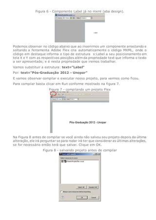 Figura 6 - Componente Label já no mxml (aba design).
Podemos observar no código abaixo que ao inserirmos um componente arrastando e
soltando a ferramenta Adobe Flex cria automaticamente o código MXML, onde o
código em destaque informa o tipo de estrutura s:Label a seu posicionamento em
tela X e Y com as respectivas posições além da propriedade text que informa o texto
a ser apresentado; e é nesta propriedade que iremos trabalhar.
Vamos substituir a estrutura: text="Label"
Por: text="Pós-Graduação 2012 - Unopar"
E vamos observar compilar e executar nosso projeto, para vermos como ficou.
Para compilar basta clicar em Run conforme mostrado na figura 7.
Figura 7 - compilando um projeto Flex
Na Figura 8 antes de compilar se você ainda não salvou seu projeto depois da última
alteração, ele irá perguntar se para rodar irá ter que considerar as últimas alterações,
se for necessário então terá que salvar. Clique em OK.
Figura 8 - salvando projeto antes de compilar
 