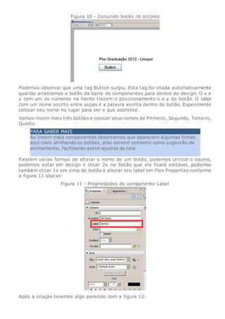 Figura 10 - Incluindo botão no projeto
Podemos observar que uma tag Button surgiu. Esta tag foi criada automaticamente
quando arrastamos o botão da barra de componentes para dentro do design. O x e
y com um os números na frente trazem o posicionamento x e y do botão. O label
com um nome escrito entre aspas é a palavra escrita dentro do botão. Experimente
colocar seu nome no lugar para ver o que acontece.
Vamos inserir mais três botões e colocar seus nomes de Primeiro, Segundo, Terceiro,
Quarto.
PARA SABER MAIS
Ao inserir mais componentes observamos que aparecem algumas linhas
azul claro alinhando os botões, elas servem somente como sugestão de
alinhamento, facilitando assim ajustes de tela
Existem várias formas de alterar o nome de um botão, podemos utilizar o source,
podemos estar em design e clicar 2x no botão que ele ficará editável, podemos
também clicar 1x em cima do botão e alterar seu label em Flex Properties conforme
a figura 11 abaixo:
Figura 11 - Propriedades do componente Label
Após a criação teremos algo parecido com a figura 12.
 
