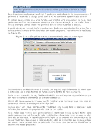 PARA SABER MAIS
Dizer escopo de uma função é a mesma coisa que dizer até onde a função
se estende.
Para inserirmos códigos ActionScript 3 podemos assim fazê-lo de duas maneiras. A
primeira é inserindo o código junto com o MXML conforme apresentado abaixo.
O código apresentado cria uma função que mostra uma mensagem na tela, para
podermos usufruir deste recurso devemos vincular esta função a um botão. Para o
nosso exemplo vamos inserir no primeiro botão como ilustrado a seguir.
A partir de agora nossa interface ganha vida. Podemos associar botões a funções e
executarmos as mais diversas tarefas em nosso programa. Podemos ver o resultado
na figura 13.
Figura 13 - botão primeiro executando método mostrar mensagem
Outra maneira de trabalharmos é criando um arquivo separadamente do mxml com
a extensão .as e importarmos as funções para dentro de nosso arquivo.
Onde todo o conteúdo da tag CDATA é inserido em um arquivo separadamente que
em nosso exemplo chamamos de actionSeparado.as
Vimos até agora como fazer uma função mostrar uma mensagem na tela, mas se
quisermos que esta mensagem não seja fixa?
Vamos criar um novo componente TextInput em nossa tela e capturar suas
informações através da propriedade click de um botão.
Para fazer isso temos que primeiramente identificar nosso campo texto para
podermos capturar a informação nele contida. Pois não existe como se mostrar algo
que não se conhece. A identificação do campo se dá através da propriedade id de
nosso TextInput. Quase que a totalidade de todos os elementos que iremos utilizar
em nosso mxml possui esta propriedade. Ela serve para podermos identificar os
objetos de nosso programa.
 