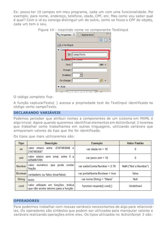 Ex: posso ter 10 campos em meu programa, cada um com uma funcionalidade. Por
exemplo: para nome, endereço, telefone, idade, CPF, etc. Mas como vou saber qual
é qual? Com o id eu consigo distinguir um do outro, como se fosse o CPF do objeto,
cada um tem o seu.
Figura 14 - inserindo nome no componente TextInput
O código completo fica:
A função capturarTexto( ) acessa a propriedade text do TextInput identificado no
código como campoTexto.
DECLARANDO VARIÁVEIS
Podemos perceber que atribuir nomes a componentes de um sistema em MXML é
algo trivial. Agora quando queremos identificarelementos em ActionScript 3 teremos
que trabalhar como trabalhamos em outras linguagens, utilizando variáveis que
armazenam valores do tipo que lhe foi identificado.
Os tipos que mais utilizaremos são:
OPERADORES
Para podermos trabalhar com nossas variáveis necessitamos de algo para relacioná-
las. Os operadores são símbolos que podem ser utilizados para manipular valores e
variáveis realizando operações entre eles. Os tipos utilizados no ActionScript 3 são:
 
