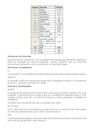 Estruturas de Controle
As estruturas de controle de uma linguagem de programação permitem controlar o
fluxo de execução de nossos programas. Vamos trabalhar com as estruturas
condicionais (decisão) e com as estruturas de repetição (loop).
Estruturas Condicionais
IF
A instrução IF é utilizada para tomada de decisão. Suas três sintaxes seguem abaixo:
SWITCH
A instrução switch utilizamos para testar várias condições evitando o uso repetitivo
de else if, evitando a poluição no código.
Estrutura de Repetição
WHILE
A estrutura de repetição while assim como a estrutura if também trabalha com uma
condição; a diferença entre as duas é que se a condição for verdadeira para o if ele
executa o bloco uma vez e no while ele executa o bloco enquanto a condição for
verdadeira.
O código fica executando até que a condição seja falsa.
DO..WHILE
Com a diferença de ser executado ao menos uma vez o a estrutura do..while possui
as mesmas características que o while. Sua estrutura é:
FOR
A estrutura de repetição for funciona repetindo comandos inúmeras vezes porém com
um limite já pré-definido. Sua sintaxe é:
 