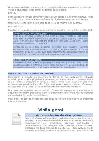 Onde temos variável com valor inicial, condição onde essa variável será verificada n
vezes e atualização onde temos os termos de contagem.
FOR..IN
É utilizado para iteração com propriedades de um objeto e também com arrays. Muito
utilizado quando não sabemos o número de objetos com que iremos interagir.
Onde temos Lista como o conjunto de objetos do mesmo tipo ou array.
FOR..EACH..IN
Este tipo de iteração é usado quando queremos trabalhar com objetos e listas XML.
APROFUNDANDO O CONHECIMENTO
Para se aprofundar o conhecimento em desenvolvimento de aplicações
ricas para internet é importante a leitura dos tópicos 1.11 e 1.12 do livro
Ajax, Rich Internet Applications onde ser tem uma visão geral sobre
desenvolvimento de software e RIA.
Concluindo-se a leitura podemos perceber que existem inúmeras
ferramentas para desenvolvimento de aplicações para internet, e o mais
importante de tudo é saber qual dessas ferramentas oferecidas melhor se
encaixará nas necessidades de sua empresa e mercado.
QUESTÕES PARA REFLEXÃO
Comparando com outras linguagens de programação como Java, você
conseguiu notar a diferença entre elas? Foi possível notar agilidade de
desenvolvimento que o Flex possui sobre outras linguagens?
PARA CONCLUIR O ESTUDO DA UNIDADE
Começamos a estudar os conceitos da forma de desenvolvimento utilizando
ActionScript e mxml e já podemos perceber que a ferramenta disponibiliza vários
recursos interessantes, recursos que só conseguiríamos fazer em outra linguagem se
utilizássemos grande volume de código para possuirmos os mesmos efeitos que
conseguimos em poucas linhas na ferramenta anteriormente mostrada
Nos próximos capítulos iremos estudar formas de agregar este conhecimento
adquirido em nossos programas. Com isso poderemos focar mais nossos exemplos
em resolução de problemas cotidianos.
Para avaliar os conhecimentos por você adquiridos sugiro que resolva os problemas
abaixo propostos.
Visão geral
Apresentação da disciplina:
Sou o Professor Adriano Sepe, profissionalmente trabalho como
arquiteto de softwares com mais de 9 anos de experiência e sólidos
conhecimentos em arquitetura, sistemas distribuídos e
desenvolvimento de soluções web, desktop, mobile e SOA.
Obcecado por boas práticas de arquitetura e desenvolvimento de
software, para isso busco sempre dedicar-me ao conhecimento. Na
 