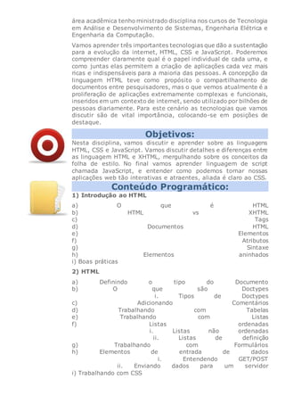 área acadêmica tenho ministrado disciplina nos cursos de Tecnologia
em Análise e Desenvolvimento de Sistemas, Engenharia Elétrica e
Engenharia da Computação.
Vamos aprender três importantes tecnologias que dão a sustentação
para a evolução da internet, HTML, CSS e JavaScript. Poderemos
compreender claramente qual é o papel individual de cada uma, e
como juntas elas permitem a criação de aplicações cada vez mais
ricas e indispensáveis para a maioria das pessoas. A concepção da
linguagem HTML teve como propósito o compartilhamento de
documentos entre pesquisadores, mas o que vemos atualmente é a
proliferação de aplicações extremamente complexas e funcionais,
inseridos em um contexto de internet, sendo utilizado por bilhões de
pessoas diariamente. Para este cenário as tecnologias que vamos
discutir são de vital importância, colocando-se em posições de
destaque.
Objetivos:
Nesta disciplina, vamos discutir e aprender sobre as linguagens
HTML, CSS e JavaScript. Vamos discutir detalhes e diferenças entre
as linguagem HTML e XHTML, mergulhando sobre os conceitos da
folha de estilo. No final vamos aprender linguagem de script
chamada JavaScript, e entender como podemos tornar nossas
aplicações web tão interativas e atraentes, aliada é claro ao CSS.
Conteúdo Programático:
1) Introdução ao HTML
a) O que é HTML
b) HTML vs XHTML
c) Tags
d) Documentos HTML
e) Elementos
f) Atributos
g) Sintaxe
h) Elementos aninhados
i) Boas práticas
2) HTML
a) Definindo o tipo do Documento
b) O que são Doctypes
i. Tipos de Doctypes
c) Adicionando Comentários
d) Trabalhando com Tabelas
e) Trabalhando com Listas
f) Listas ordenadas
i. Listas não ordenadas
ii. Listas de definição
g) Trabalhando com Formulários
h) Elementos de entrada de dados
i. Entendendo GET/POST
ii. Enviando dados para um servidor
i) Trabalhando com CSS
 