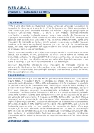 WEB AULA 1
Unidade 1 – Introdução ao HTML
00:00
00:00
O QUE É HTML
HTML é uma abreviação de Hypertext Markup Language Language (Linguagem de
Marcação de Hipertexto). A criação do HTML foi baseada em SGML que também é
uma abreviação para Standard Generalized Markup Language (Linguagem de
Marcação Generalizada Padrão). O SGML é um método internacionalmente
reconhecido e aceito, contendo normas gerais para criação de linguagens de
linguagens de marcação. Não é necessário o conhecimento sobre SGML para que seja
possível criar documentos utilizando HTML. Podemos entender HTML como uma
linguagem de marcação de textos, constituída de elementos e atributos (maiores
detalhes serão vistos na sequência). Observe que o ter marcação de texto não é por
acaso, pois esta linguagem tem por objetivo definir a estrutura do documento e não
se preocupar com a sua apresentação.
Quando pensamos em documentos percebemos que a maioria respeita uma estrutura
básica, por exemplo, títulos, parágrafos ou listas. Dessa forma os nomes dos
elementos existentes na linguagem HTML tiveram essa influência. Se olharmos para
o elemento que tem por objetivo marcar um cabeçalho descobriremos que o seu
nome é heading, o que facilita grandemente a sua associação.
Construir documentos utilizando uma linguagem de marcação implica na
estruturação hierárquica das informações, onde utilizamos tags específicas para
marcamos as informações. Indicando por exemplo onde estão as quebras de linhas,
onde são parágrafos e etc.
O QUE É XHTML
Para entendermos o que consiste XHTML primeiramente deveremos compreender
alguns fatos. A linguagem SGML foi utilizada na criação de duas linguagens de
marcação muito difundidas, HTML e XML. A linguagem XML foi criada com o propósito
de permitir a criação de documentos com dados organizados de forma hierárquica,
diferentemente do HTML a linguagem XML não define nenhum marcador, isso quer
dizer que podemos construir hierarquicamente estruturas de marcação de
documentos. Um dos grandes destaques do XML é a sua simplicidade de legibilidade,
tanto para humanos quanto para computadores além da sua capacidade de poder
ser validado estruturalmente. A linguagem XHTML (eXtensible Hypertext Markup
Language) foi a reformulação da linguagem HTML considerando as definições
impostas pela linguagem XML. Isso garante que todos os aspectos positivos que estão
atrelados a linguagem XML sejam absolvidos pela linguagem HTML que já havia se
destacado enormemente no seu propósito de marcação de texto. Com essa
incorporação foi vista pela indústria de software como um processo de padronização
com objetivos de compatibilização entres dispositivos (televisão, palm, celular, etc.)
para melhorar a acessibilidade. Podemos entender que, quando construímos
documentos XHTML estamos na verdade escrevendo documentos HTML reformulados
para XML.
VERSÕES DE XHTML
 