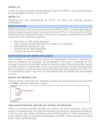 XHTML 1.0
A W3C foi responsável pela recomendação original de XHTML, que consistia apenas
na reformulação do HTML 4.01 em XML.
XHTML 1.1
Consistem em uma reformulação do XHTML 1.0 Strict com algumas pequena
modificações.
HTML VS XHTML
Vamos neste ponto discutiras diferenças entre XHTML e HTML. Contudo não podemos
encarar essas linguagens como concorrentes visto XHTML é uma evolução do HTML.
Analisando as principais diferenças entre as duas linguagens percebemos que XHTML
acrescentou nos seguintes aspectos:
 Restrições de XML serão aplicadas
 Tags necessariamente deverão ser escritas em minúsculo
 Aninhamento rigoroso de tags
 Fechamento de tags obrigatório
 Sintaxe rigorosa de atributos
RESTRIÇÕES DE XML SERÃO APLICADAS
Para melhorar a experiência do usuário os navegadores procuram interpretar e
resolver problemas de marcação de documentos. Visto que a frustração de não
conseguir visualizara informação acabara sendo do usuário. Quando estamos falando
de XHML devemos compreender que os documentos deverão necessariamente estar
bem formatados, isso se dá pelas regras definidas nas recomendações para XML 1.0.
O entendimento sobre o que seria um documento bem formatado será apresentado
a seguir.
Apenas um elemento raiz
Todo os demais elementos de marcação deverão ser inseridos dentro do elemento
raiz html, conforme mostrado a seguir:
Tags necessariamente deverão ser escritas em minúsculo
Todos os elementos XHTML deverão ser escritos em letra minúsculo, isso se dá
porque a linguagem XML tem a característica de ser sensível a caixa (case sensitive),
o que faz com que letras maiúsculas sejam diferenciadas de letras minúsculas. E
como padrão todos os elementos incorporados de HTML foram colocados em caixa
baixa, segue demonstração:
 