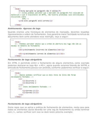 Aninhamento rigoroso de tags
Quando criamos uma hierarquia de elementos de marcação, devemos respeitas
rigorosamente a ordem de fechamento. Isso garantira maior facilidade na leitura do
documento bem como atendera essa restrição, veja a seguir:
Fechamento de tags obrigatório
Em HTML é permitido omitir o fechamento de alguns elementos, como exemplo
podemos destacar as tags p> e li>, agora quando estamos falando de XHTML a
omissão do fechamento passa a ser proibido, conforme poderemos verificar a seguir:
Fechamento de tags obrigatório
Outra regra que se aplica a prática de fechamento de elementos, neste caso para
todos os elementos vazios deverão ter uma tag de fechamento ou então terminar
com />, vamos verificar com isso se dará neste próximo exemplo:
 